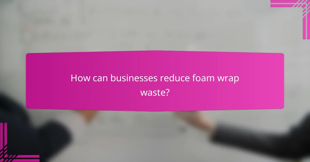 How can businesses reduce foam wrap waste?